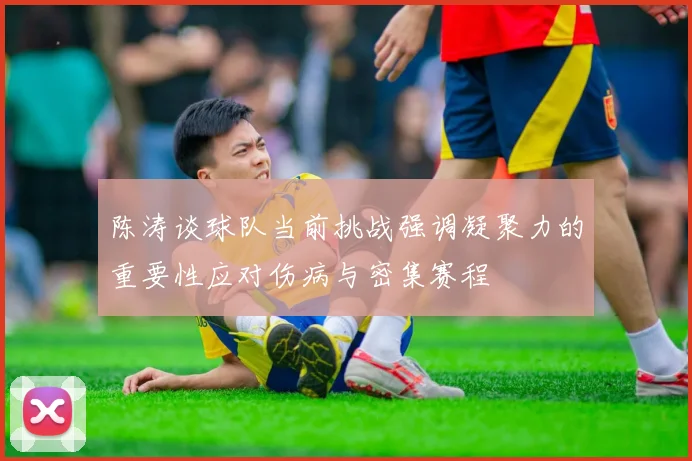 陈涛谈球队当前挑战强调凝聚力的重要性应对伤病与密集赛程