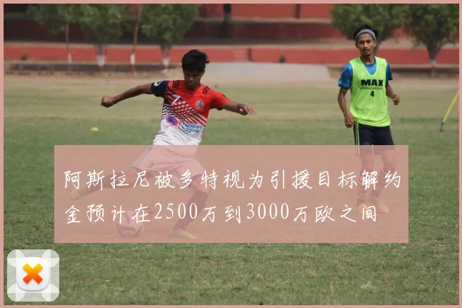 阿斯拉尼被多特视为引援目标解约金预计在2500万到3000万欧之间