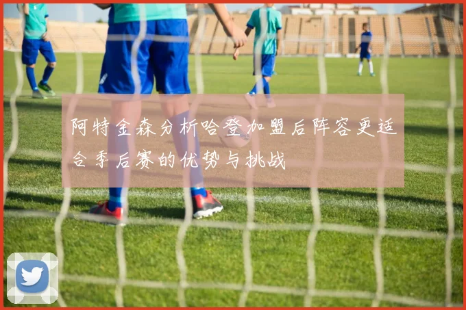 阿特金森分析哈登加盟后阵容更适合季后赛的优势与挑战