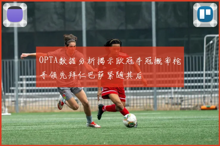OPTA数据分析揭示欧冠夺冠概率枪手领先拜仁巴萨紧随其后