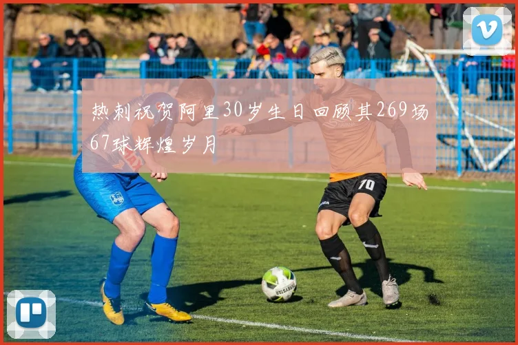 热刺祝贺阿里30岁生日回顾其269场67球辉煌岁月