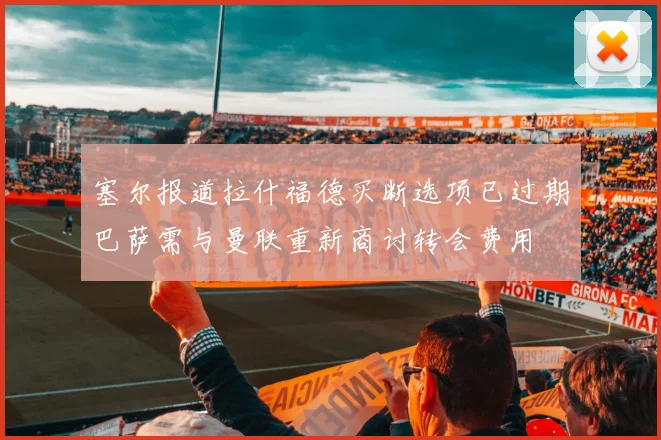 塞尔报道拉什福德买断选项已过期巴萨需与曼联重新商讨转会费用