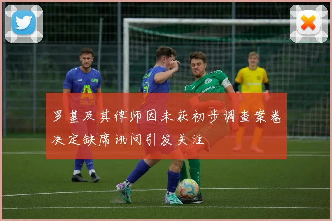 罗基及其律师因未获初步调查案卷决定缺席讯问引发关注