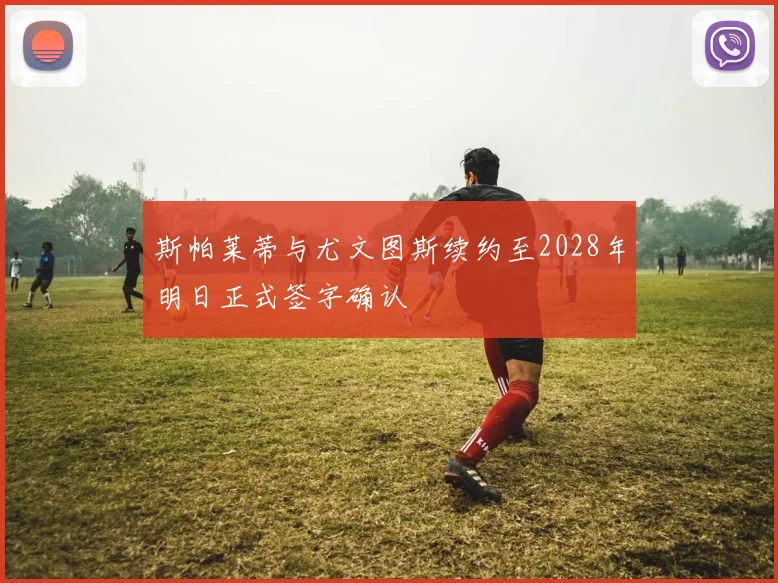 斯帕莱蒂与尤文图斯续约至2028年明日正式签字确认