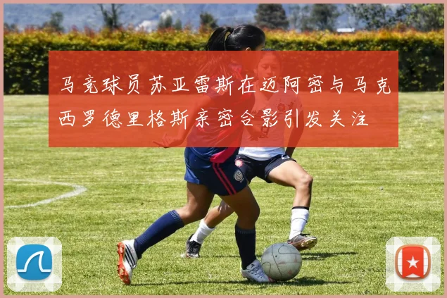 马竞球员苏亚雷斯在迈阿密与马克西罗德里格斯亲密合影引发关注