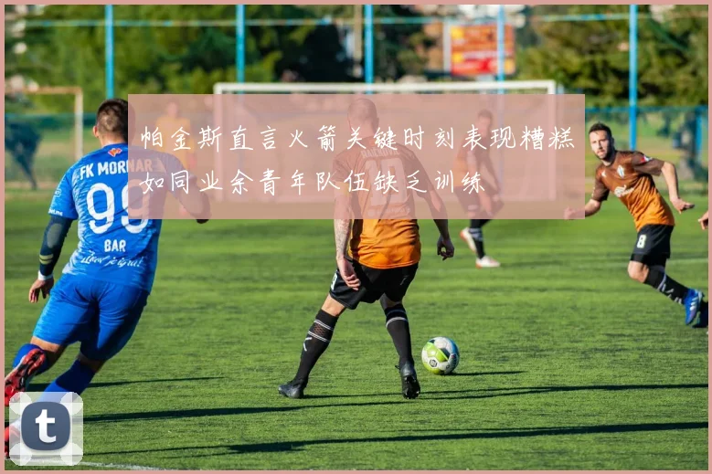 帕金斯直言火箭关键时刻表现糟糕如同业余青年队伍缺乏训练