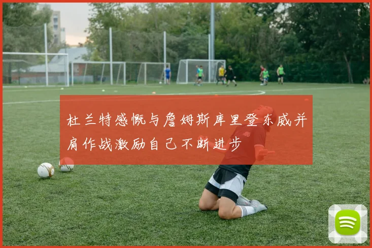 杜兰特感慨与詹姆斯库里登东威并肩作战激励自己不断进步