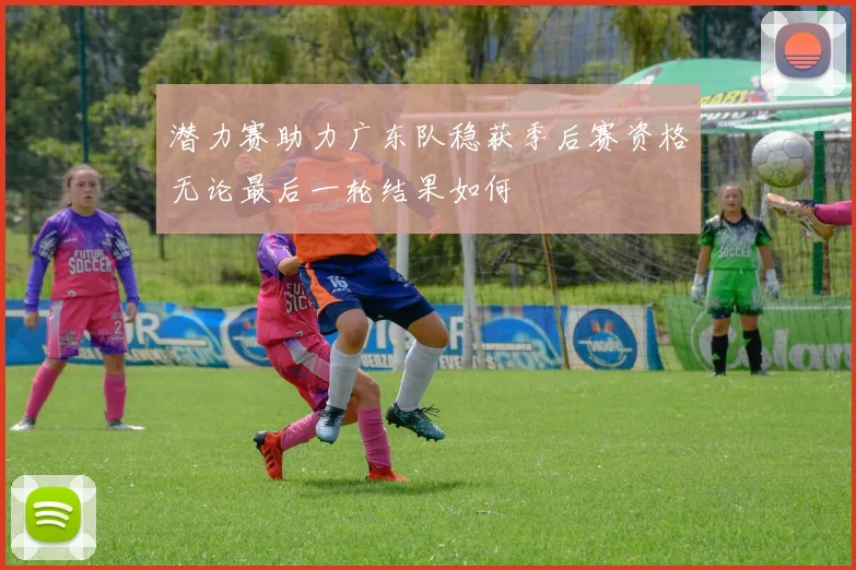 潜力赛助力广东队稳获季后赛资格无论最后一轮结果如何