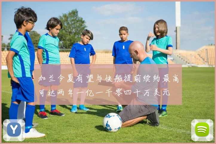 加兰今夏有望与快船提前续约最高可达两年一亿一千零四十万美元
