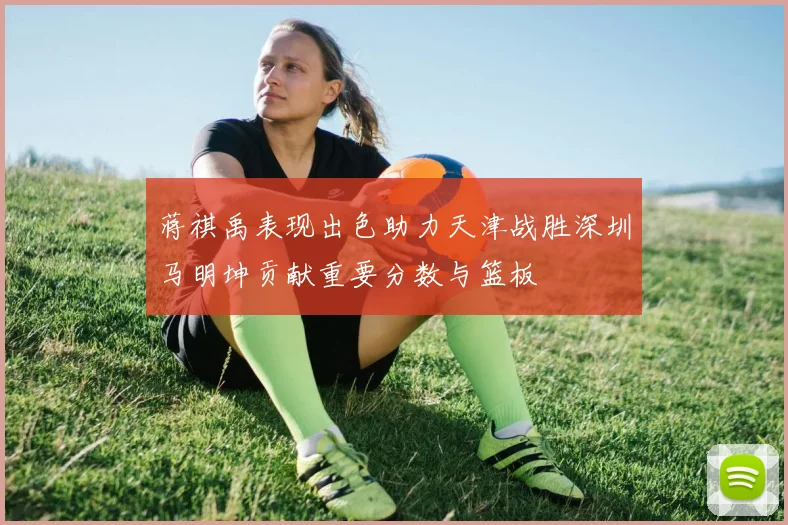 蒋祺禹表现出色助力天津战胜深圳马明坤贡献重要分数与篮板
