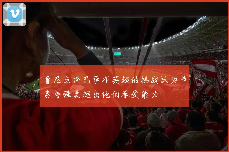 鲁尼点评巴萨在英超的挑战认为节奏与强度超出他们承受能力