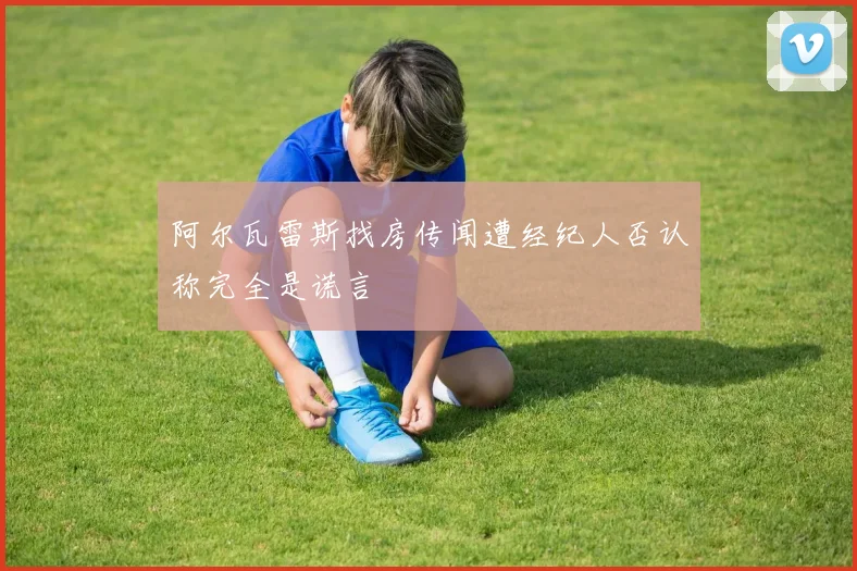 阿尔瓦雷斯找房传闻遭经纪人否认称完全是谎言