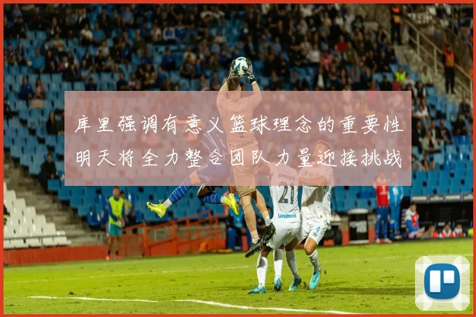 库里强调有意义篮球理念的重要性明天将全力整合团队力量迎接挑战