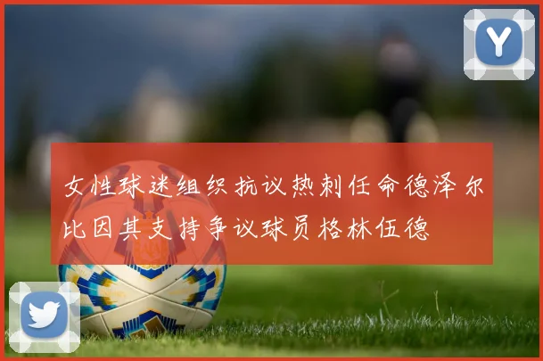 女性球迷组织抗议热刺任命德泽尔比因其支持争议球员格林伍德